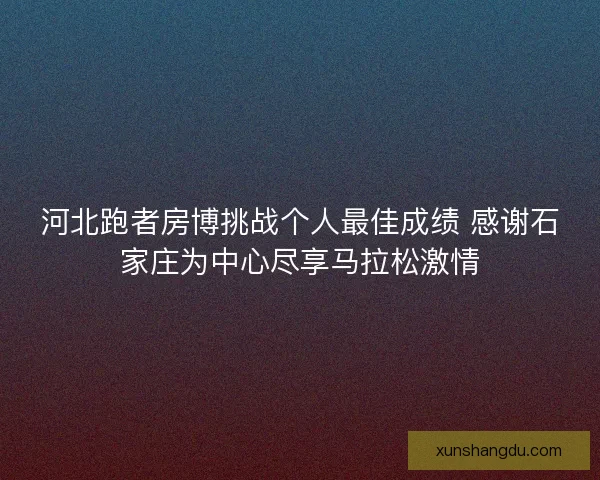 河北跑者房博挑战个人最佳成绩 感谢石家庄为中心尽享马拉松激情