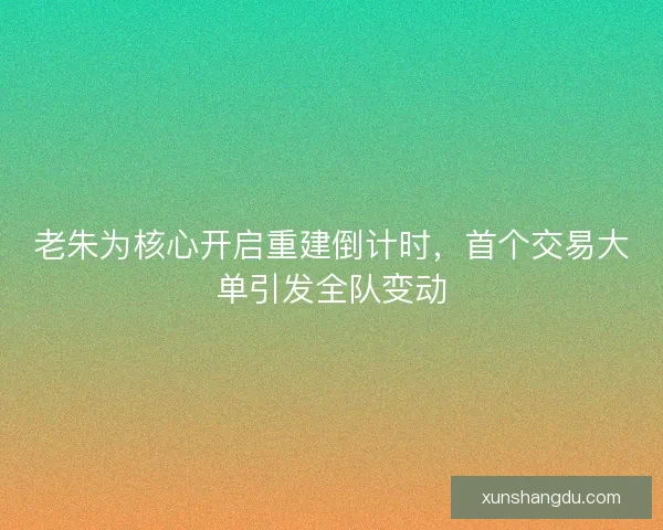 老朱为核心开启重建倒计时，首个交易大单引发全队变动