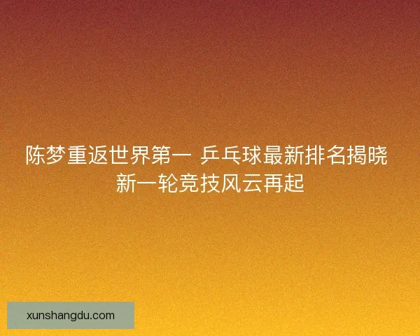 陈梦重返世界第一 乒乓球最新排名揭晓 新一轮竞技风云再起