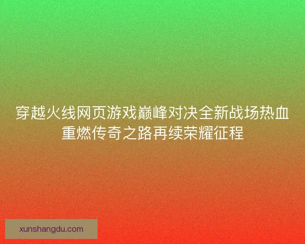 穿越火线网页游戏巅峰对决全新战场热血重燃传奇之路再续荣耀征程