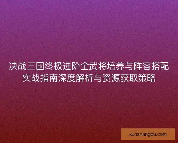决战三国终极进阶全武将培养与阵容搭配实战指南深度解析与资源获取策略