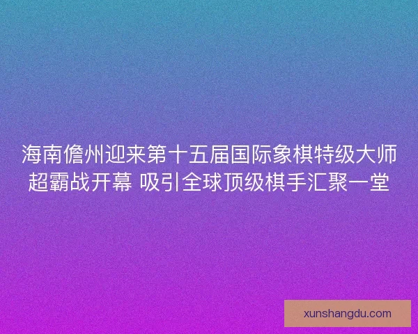 海南儋州迎来第十五届国际象棋特级大师超霸战开幕 吸引全球顶级棋手汇聚一堂