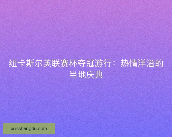 纽卡斯尔英联赛杯夺冠游行：热情洋溢的当地庆典