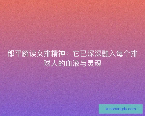 郎平解读女排精神：它已深深融入每个排球人的血液与灵魂