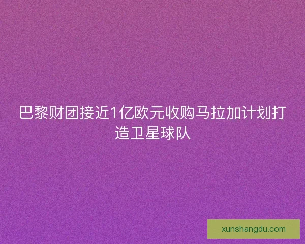 巴黎财团接近1亿欧元收购马拉加计划打造卫星球队