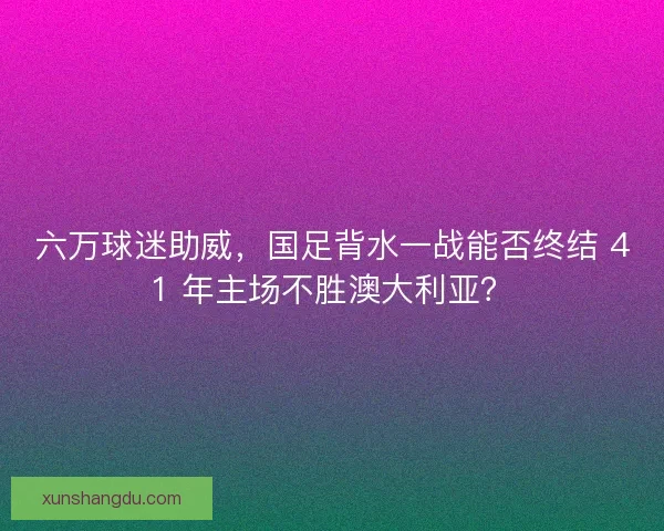 六万球迷助威，国足背水一战能否终结 41 年主场不胜澳大利亚？