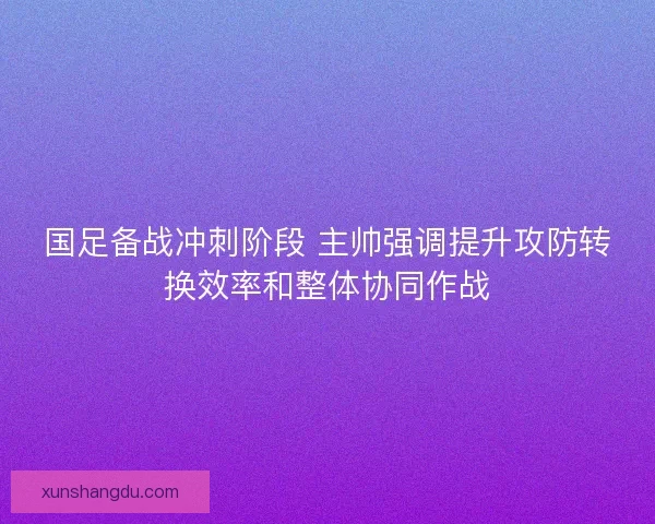 国足备战冲刺阶段 主帅强调提升攻防转换效率和整体协同作战