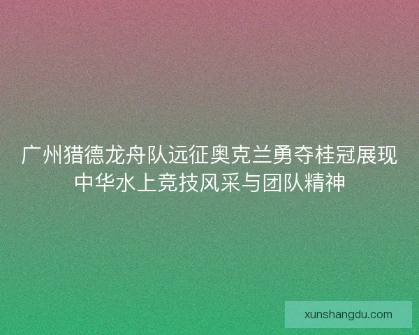 广州猎德龙舟队远征奥克兰勇夺桂冠展现中华水上竞技风采与团队精神