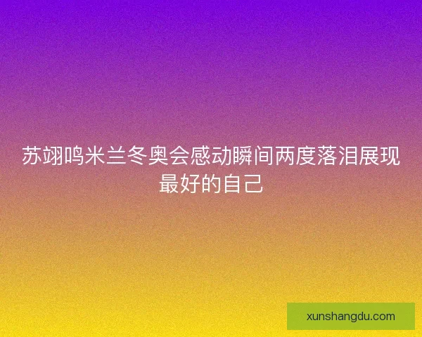 苏翊鸣米兰冬奥会感动瞬间两度落泪展现最好的自己