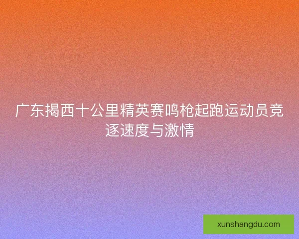 广东揭西十公里精英赛鸣枪起跑运动员竞逐速度与激情