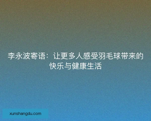 李永波寄语：让更多人感受羽毛球带来的快乐与健康生活