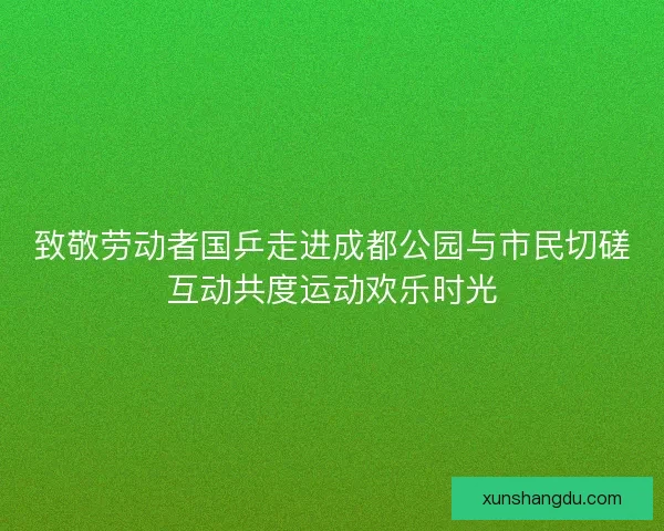 致敬劳动者国乒走进成都公园与市民切磋互动共度运动欢乐时光
