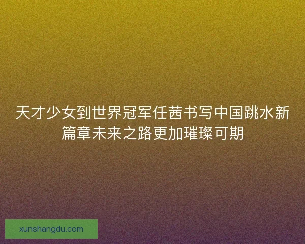 天才少女到世界冠军任茜书写中国跳水新篇章未来之路更加璀璨可期